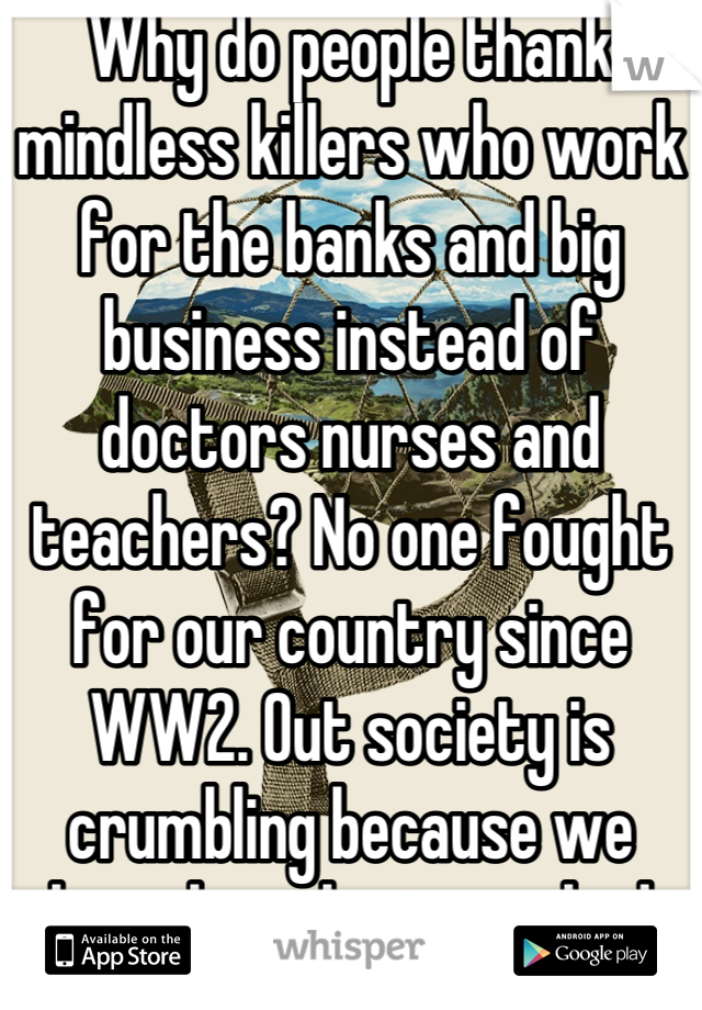Why do people thank mindless killers who work for the banks and big business instead of doctors nurses and teachers? No one fought for our country since WW2. Out society is crumbling because we have been brainwashed into a fascist state :(
