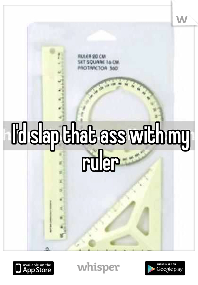 I'd slap that ass with my ruler