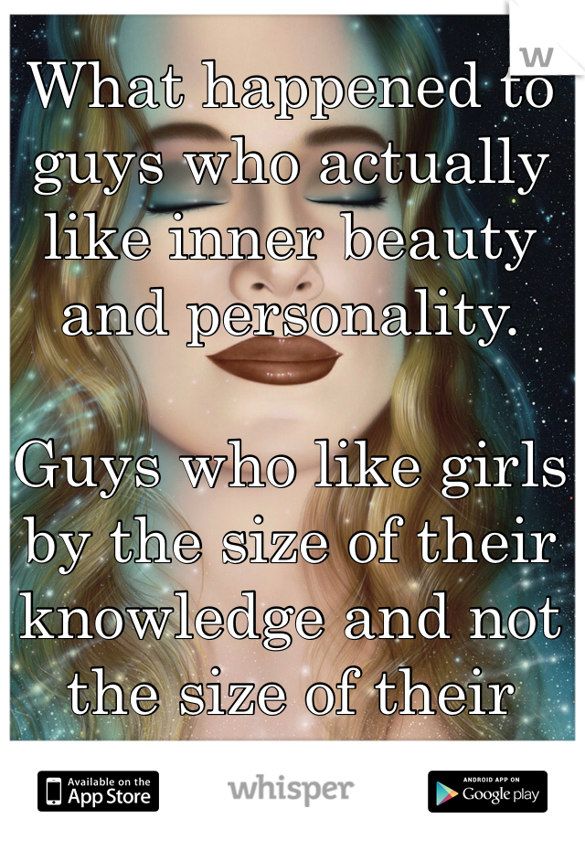 What happened to guys who actually like inner beauty and personality.

Guys who like girls by the size of their knowledge and not the size of their bust!