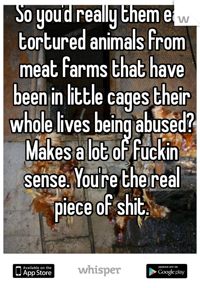So you'd really them eat tortured animals from meat farms that have been in little cages their whole lives being abused? Makes a lot of fuckin sense. You're the real piece of shit. 