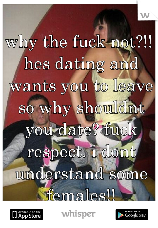 why the fuck not?!! hes dating and wants you to leave so why shouldnt you date? fuck respect. i dont understand some females!!