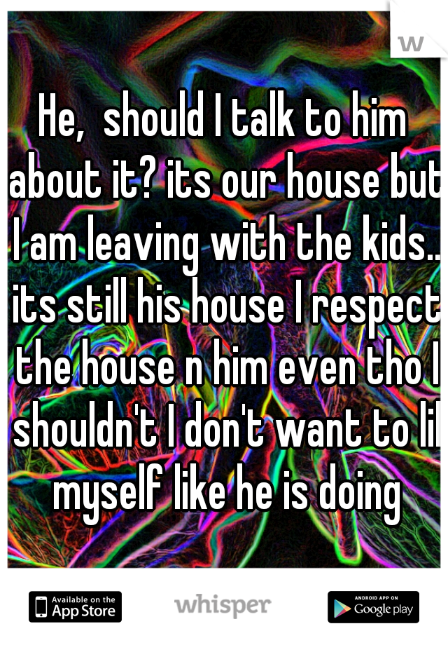 He,  should I talk to him about it? its our house but I am leaving with the kids.. its still his house I respect the house n him even tho I shouldn't I don't want to lil myself like he is doing