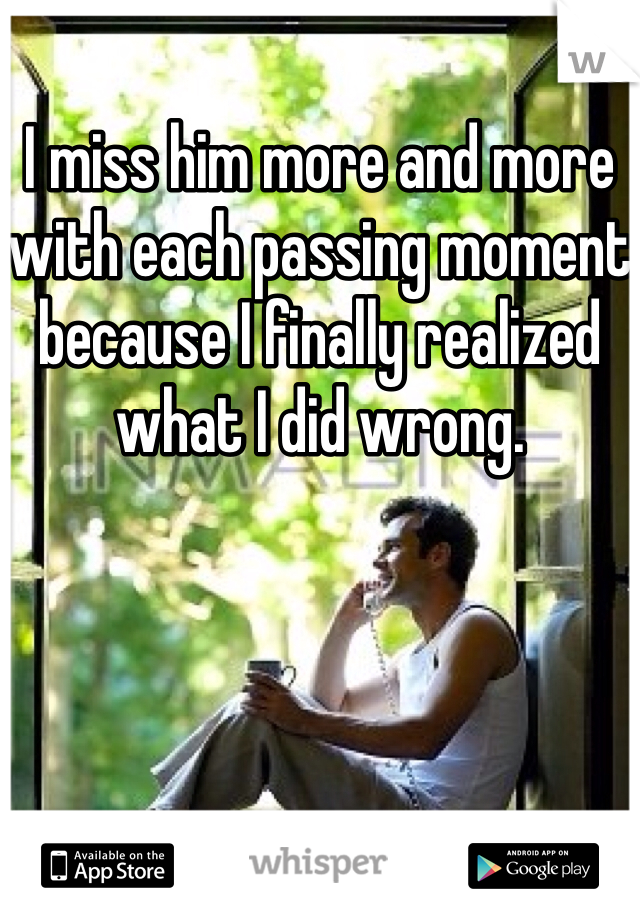 I miss him more and more with each passing moment because I finally realized what I did wrong. 