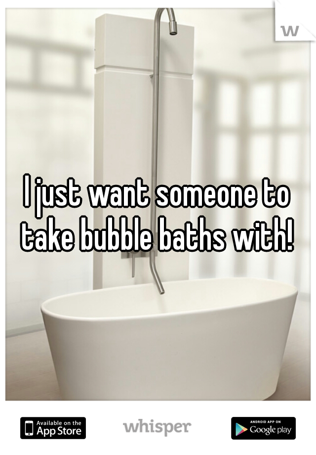 I just want someone to take bubble baths with! 