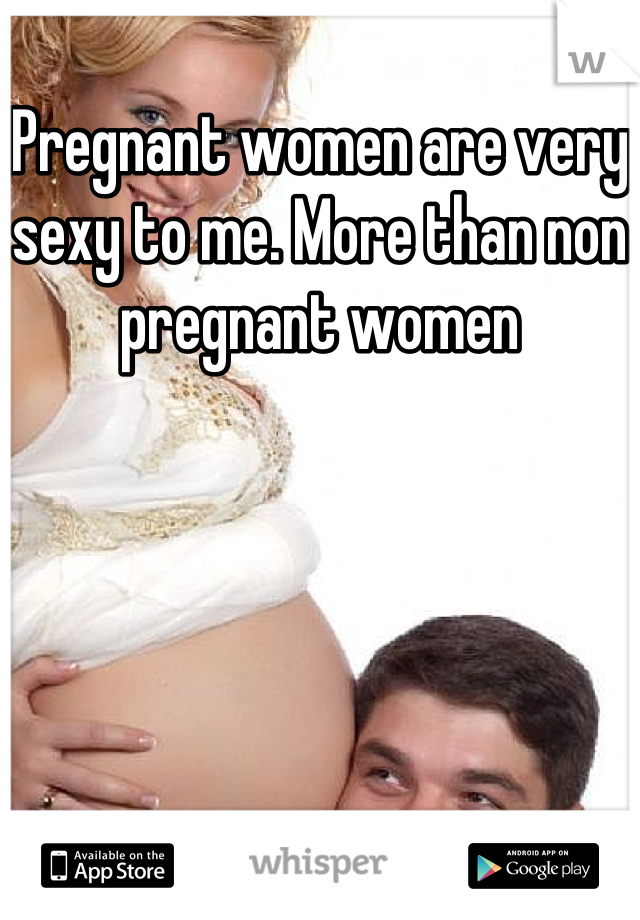 Pregnant women are very sexy to me. More than non pregnant women