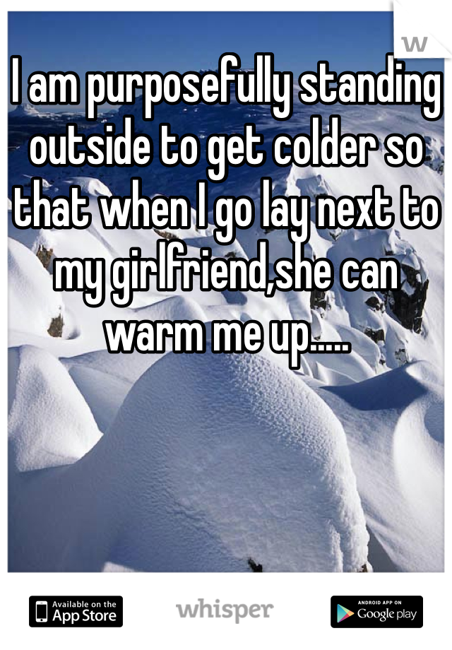 I am purposefully standing outside to get colder so that when I go lay next to my girlfriend,she can warm me up.....