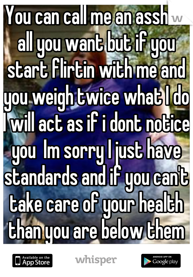 You can call me an asshole all you want but if you start flirtin with me and you weigh twice what I do  I will act as if i dont notice you  Im sorry I just have standards and if you can't take care of your health than you are below them