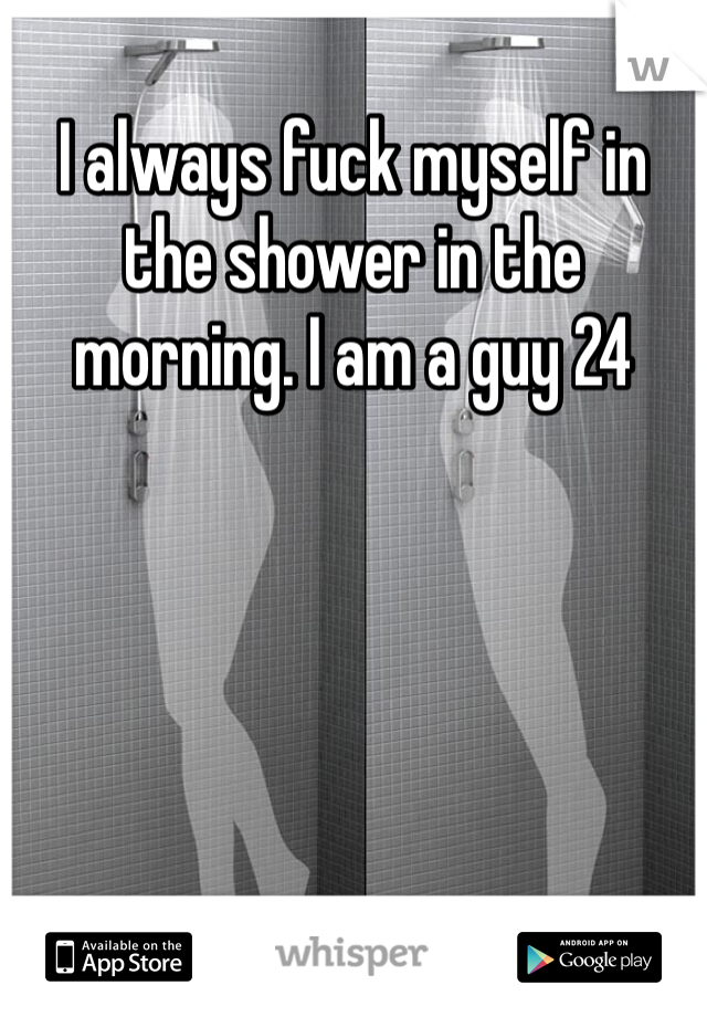 I always fuck myself in the shower in the morning. I am a guy 24