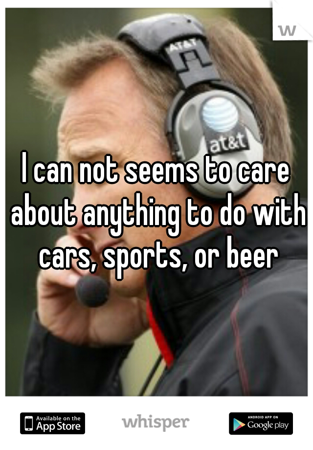 I can not seems to care about anything to do with cars, sports, or beer