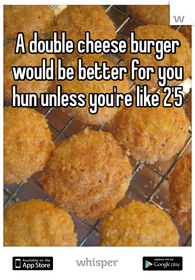 A double cheese burger would be better for you hun unless you're like 2'5 