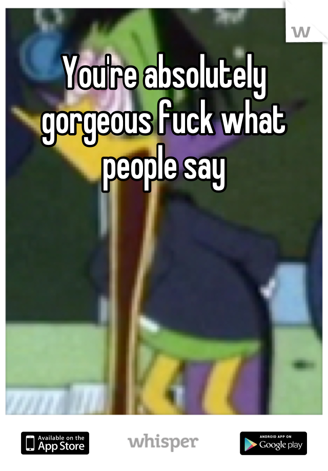 You're absolutely gorgeous fuck what people say