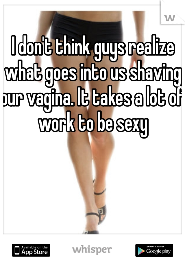 I don't think guys realize what goes into us shaving our vagina. It takes a lot of work to be sexy 