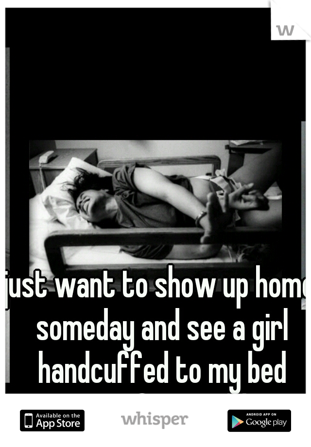 just want to show up home someday and see a girl handcuffed to my bed waiting for me ;) hot