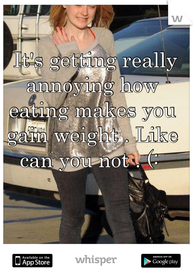  It's getting really annoying how eating makes you gain weight . Like can you not . (: 