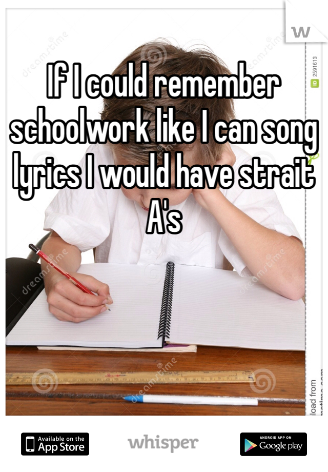 If I could remember schoolwork like I can song lyrics I would have strait A's 