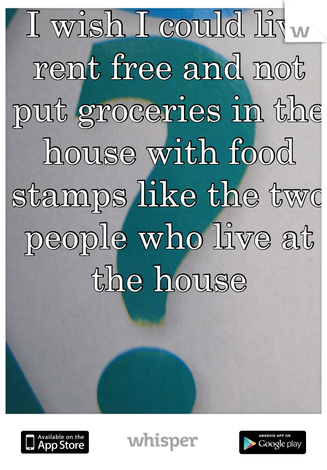 I wish I could live rent free and not put groceries in the house with food stamps like the two people who live at the house 