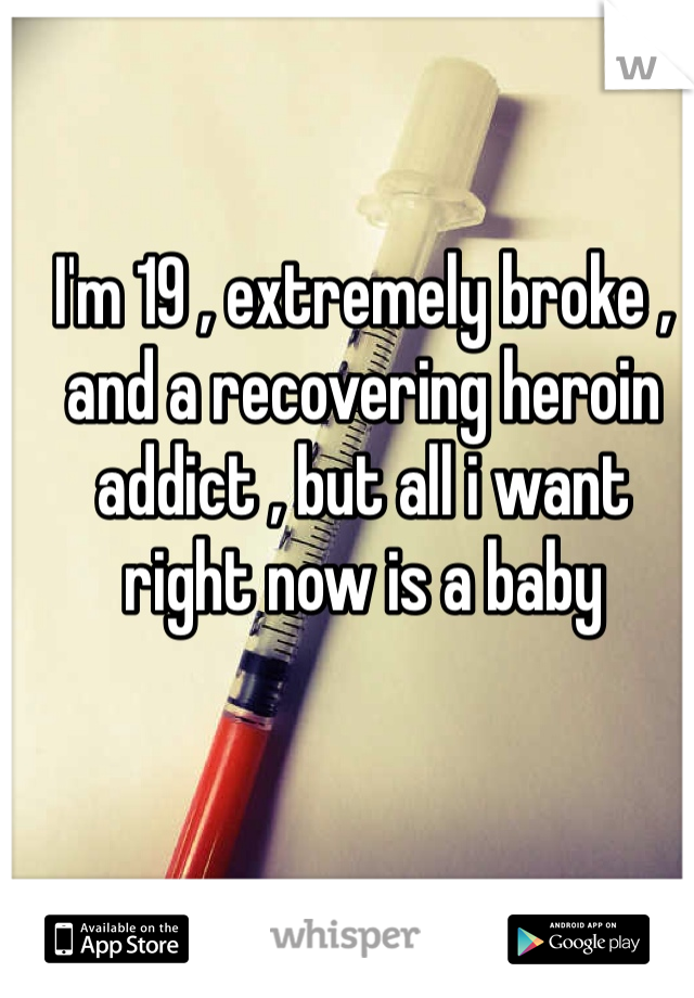 I'm 19 , extremely broke , and a recovering heroin addict , but all i want right now is a baby