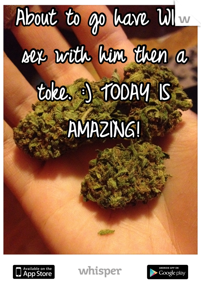 About to go have WILD sex with him then a toke. :) TODAY IS AMAZING!