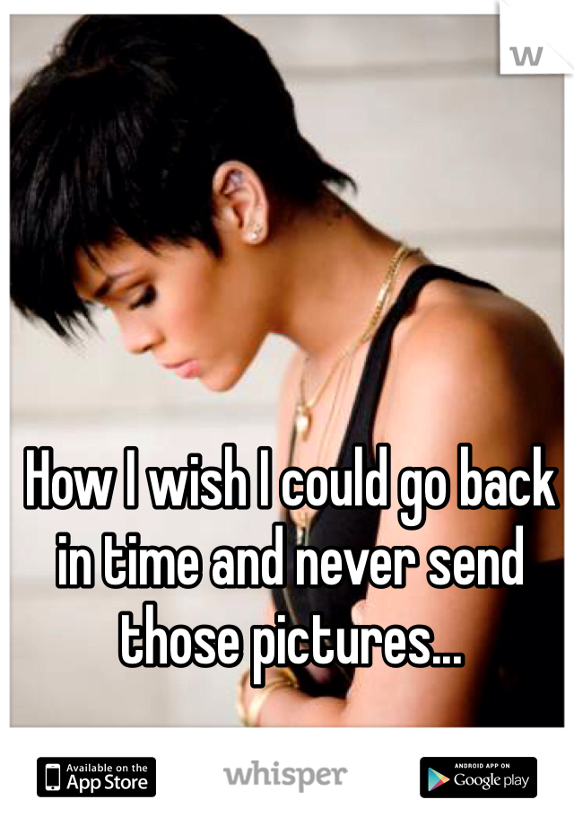 How I wish I could go back in time and never send those pictures...