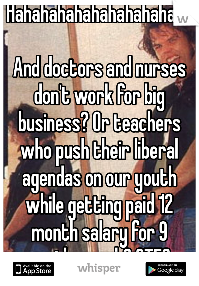 Hahahahahahahahahahaah

And doctors and nurses don't work for big business? Or teachers who push their liberal agendas on our youth while getting paid 12 month salary for 9 months work? GTFO. 