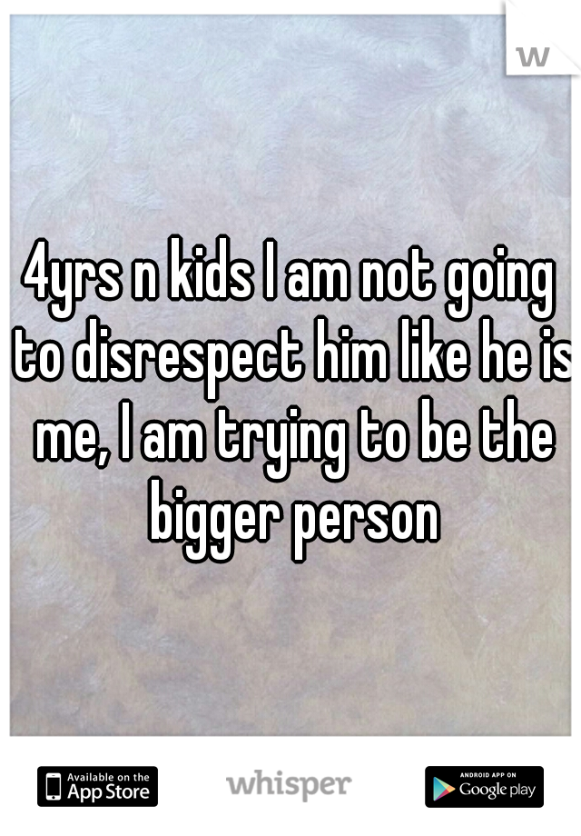 4yrs n kids I am not going to disrespect him like he is me, I am trying to be the bigger person