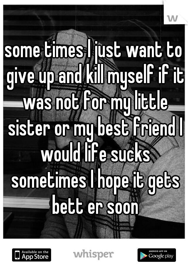 some times I just want to give up and kill myself if it was not for my little sister or my best friend I would life sucks sometimes I hope it gets bett er soon