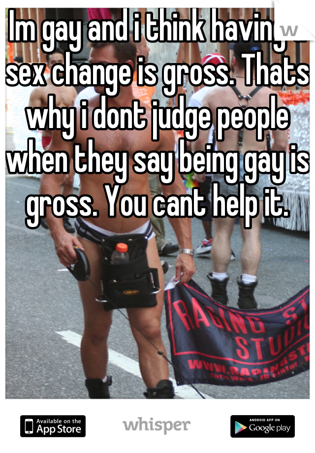Im gay and i think having a sex change is gross. Thats why i dont judge people when they say being gay is gross. You cant help it.