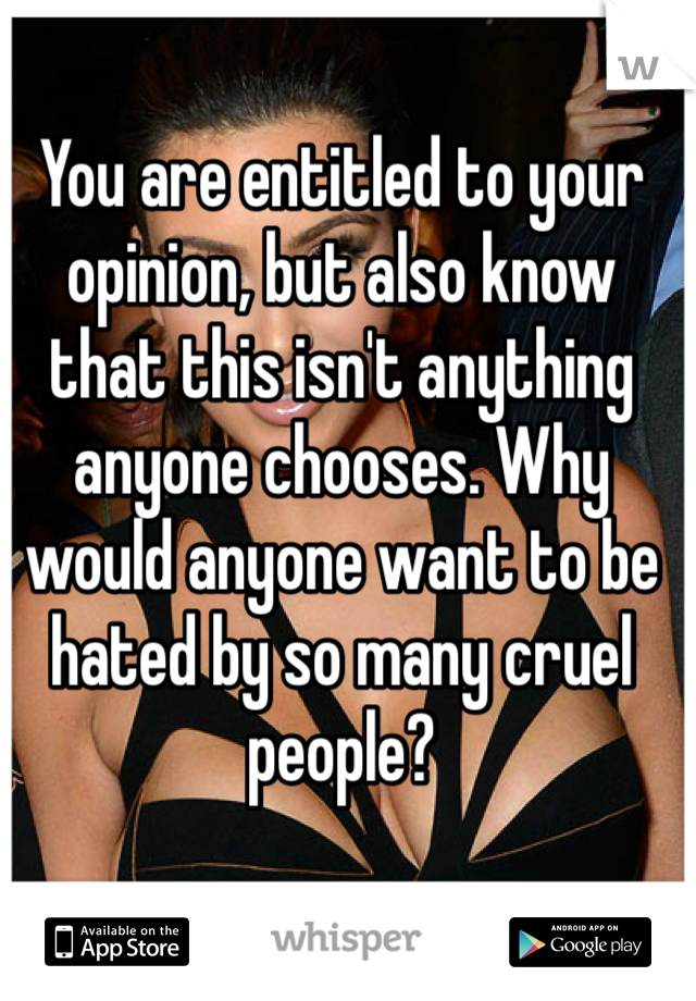 You are entitled to your opinion, but also know that this isn't anything anyone chooses. Why would anyone want to be hated by so many cruel people?
