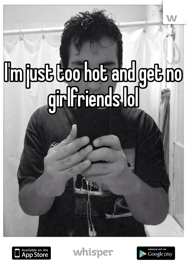 I'm just too hot and get no girlfriends lol