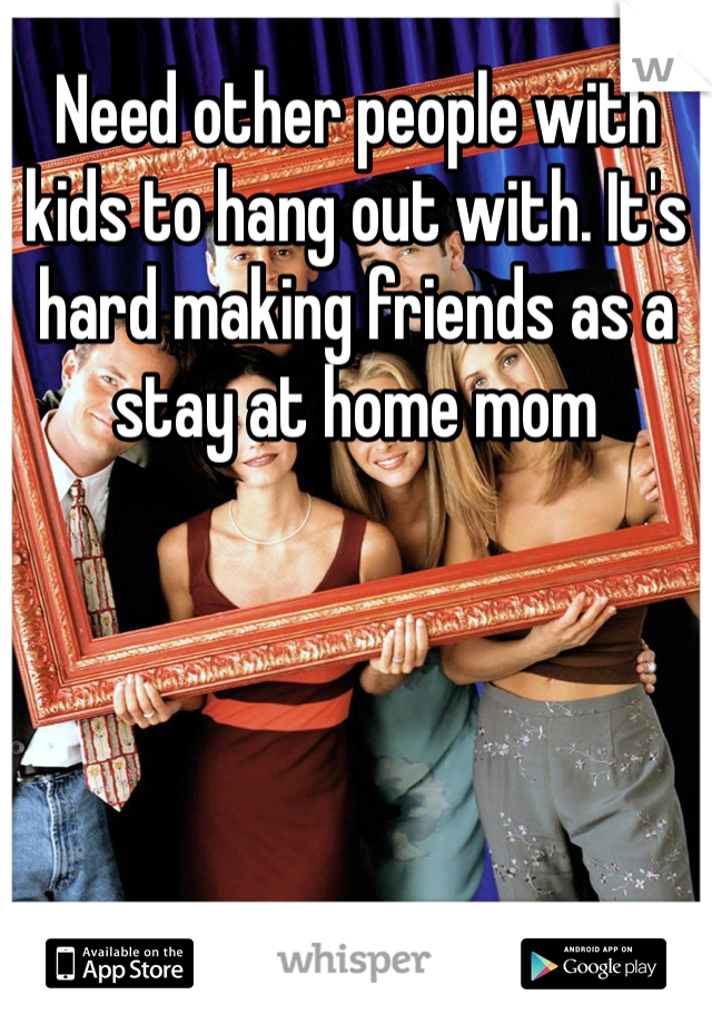 Need other people with kids to hang out with. It's hard making friends as a stay at home mom