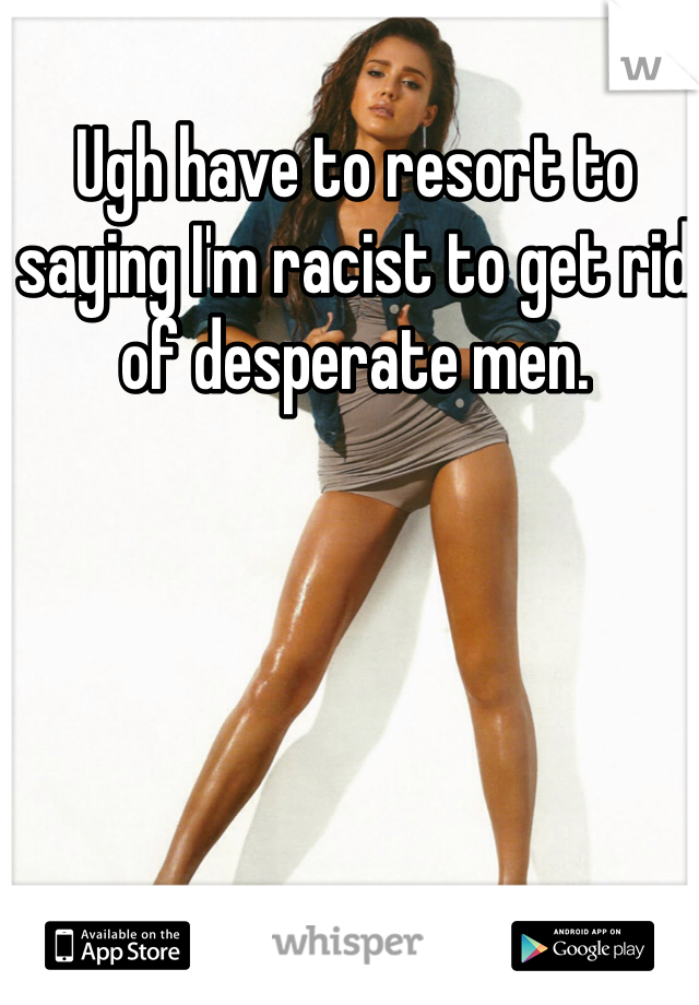 Ugh have to resort to saying I'm racist to get rid of desperate men. 