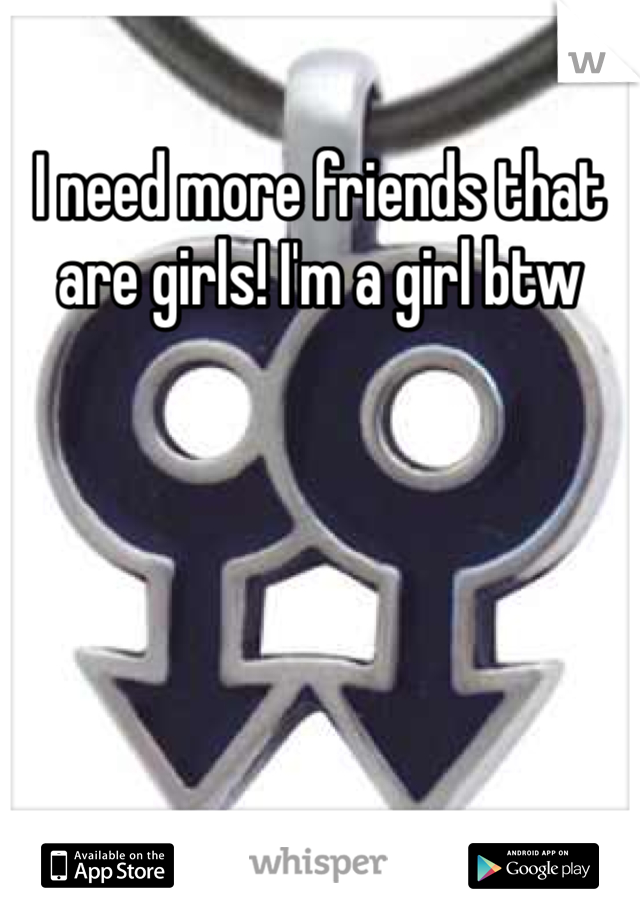 I need more friends that are girls! I'm a girl btw