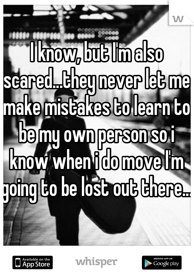 I know, but I'm also scared...they never let me make mistakes to learn to be my own person so i know when i do move I'm going to be lost out there...