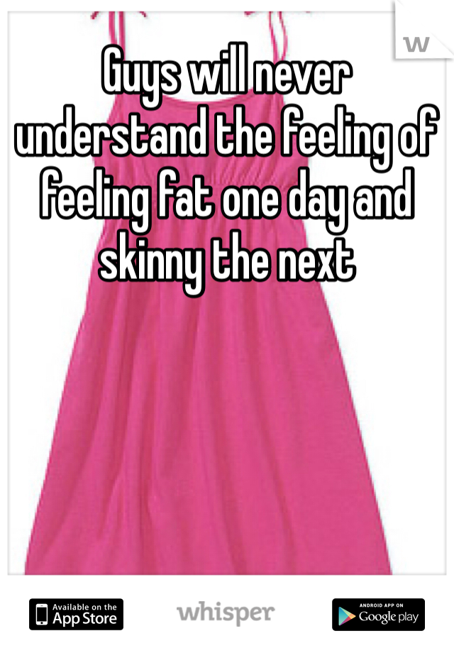 Guys will never understand the feeling of feeling fat one day and skinny the next 