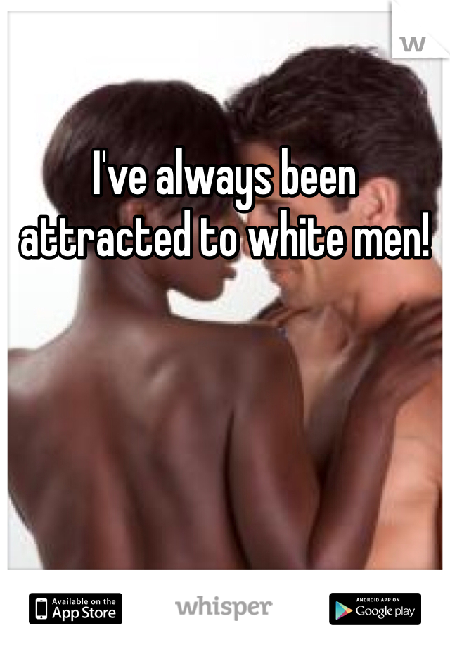 I've always been attracted to white men! 
