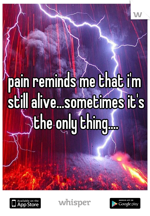 pain reminds me that i'm still alive...sometimes it's the only thing....