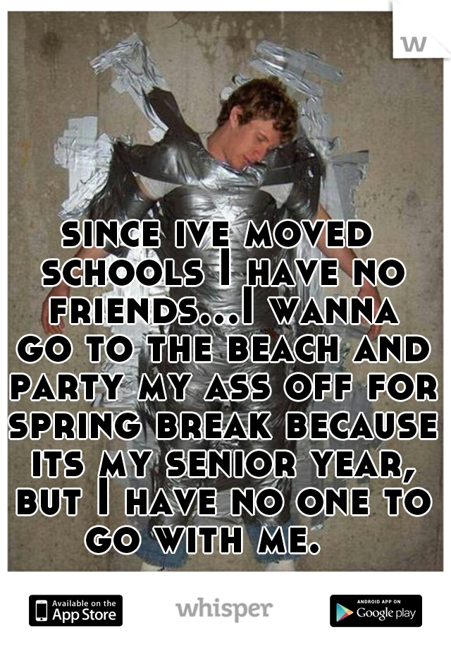 since ive moved schools I have no friends...I wanna go to the beach and party my ass off for spring break because its my senior year, but I have no one to go with me.   