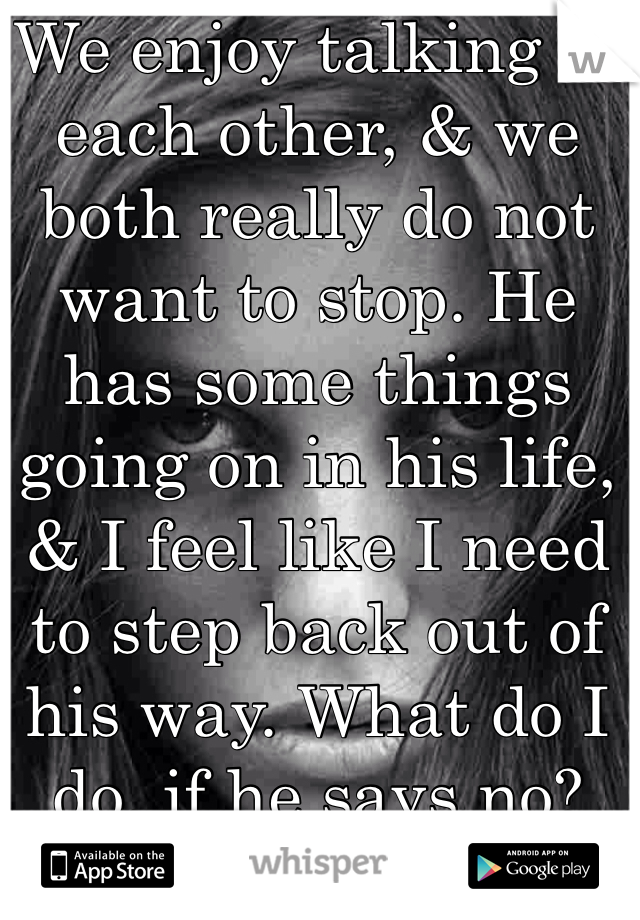 We enjoy talking to each other, & we both really do not want to stop. He has some things going on in his life, & I feel like I need to step back out of his way. What do I do, if he says no?