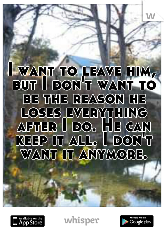 I want to leave him, but I don't want to be the reason he loses everything after I do. He can keep it all. I don't want it anymore.