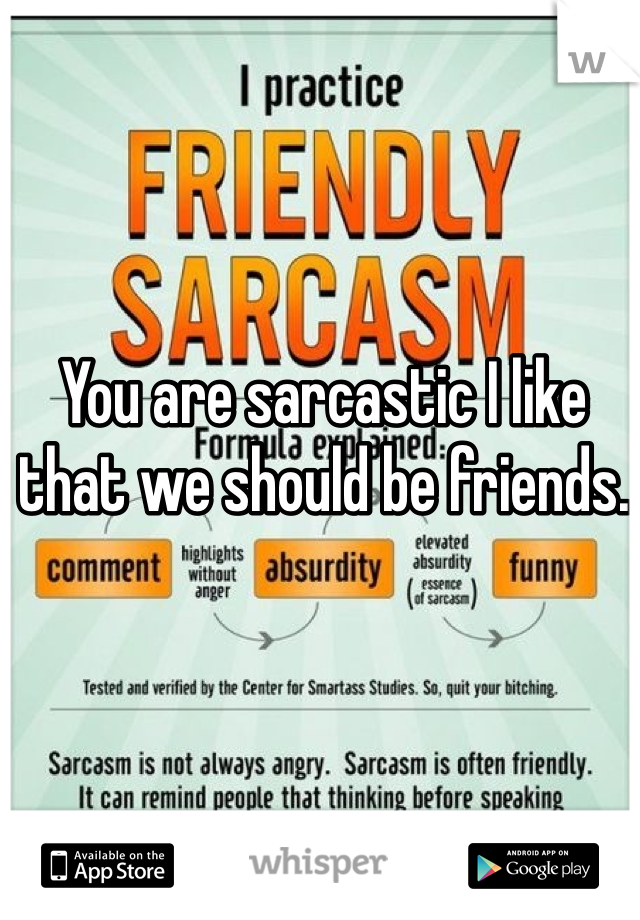 You are sarcastic I like that we should be friends.