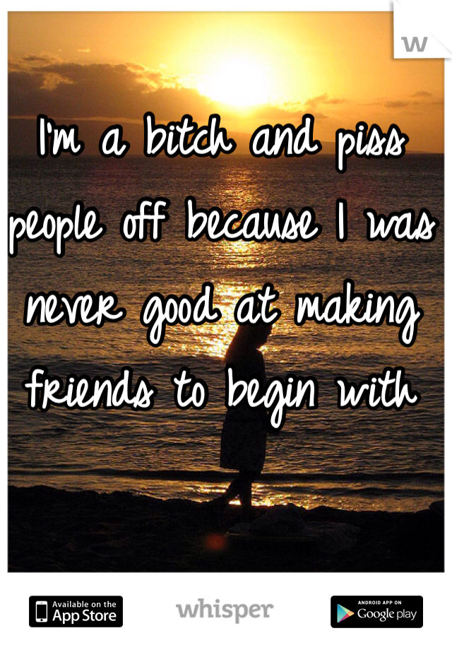 I'm a bitch and piss people off because I was never good at making friends to begin with 