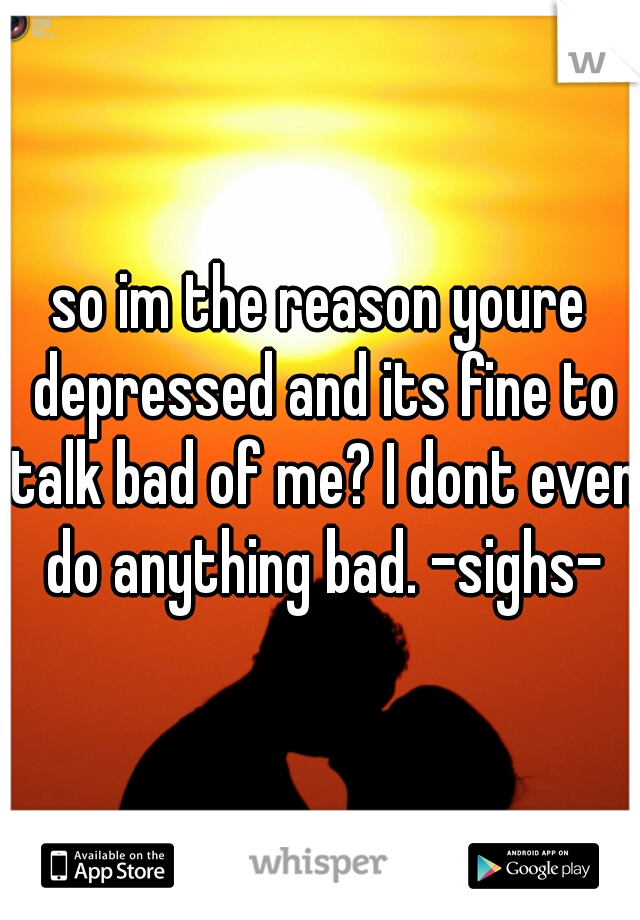 so im the reason youre depressed and its fine to talk bad of me? I dont even do anything bad. -sighs-