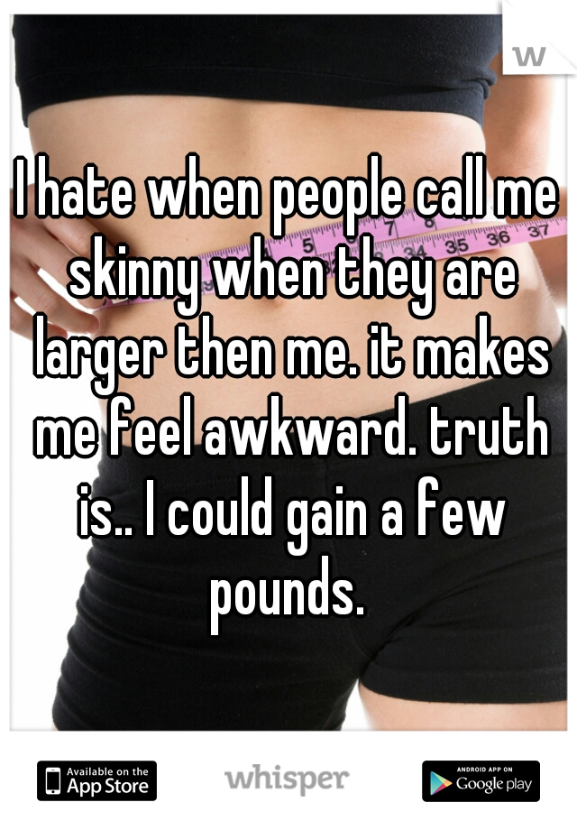 I hate when people call me skinny when they are larger then me. it makes me feel awkward. truth is.. I could gain a few pounds. 