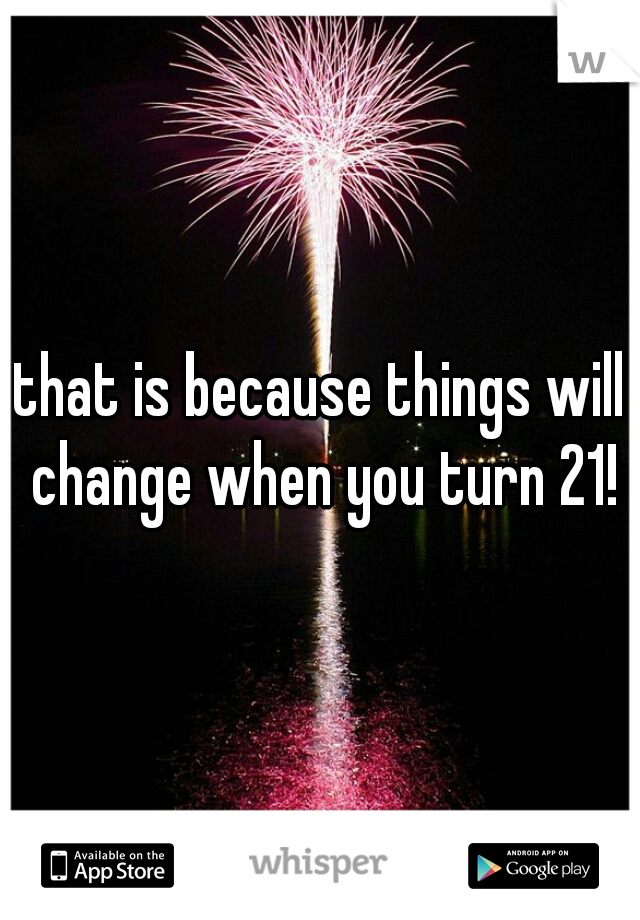 that is because things will change when you turn 21!