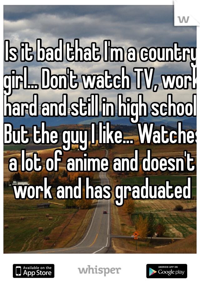 Is it bad that I'm a country girl... Don't watch TV, work hard and still in high school.
 But the guy I like... Watches a lot of anime and doesn't work and has graduated