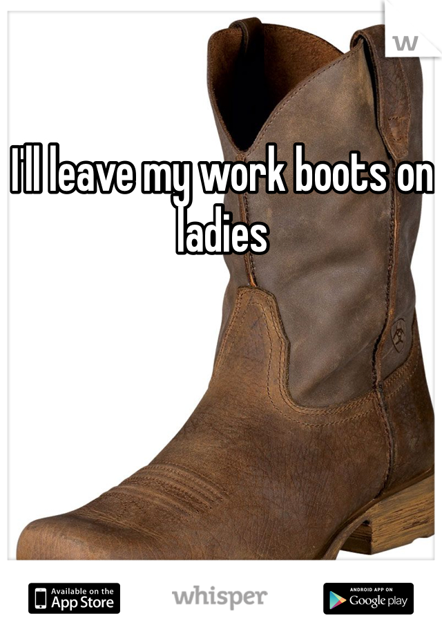 I'll leave my work boots on ladies 