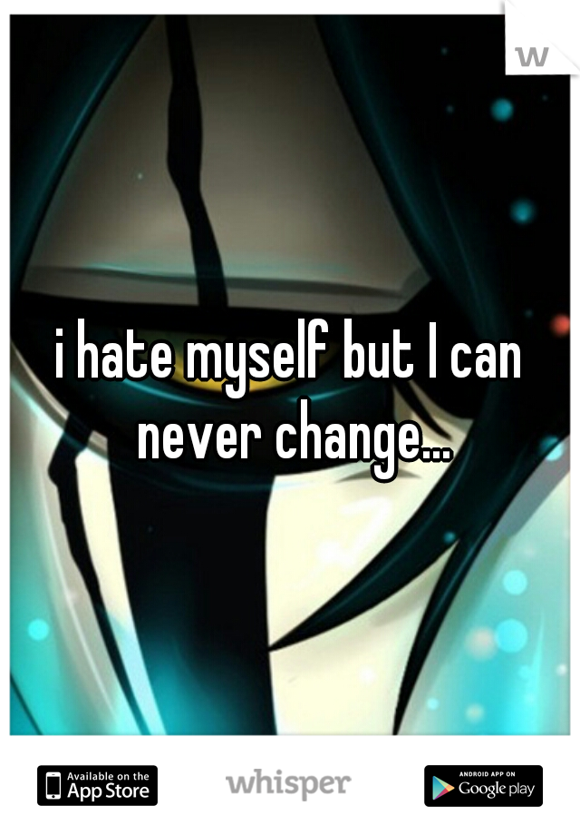 i hate myself but I can never change...