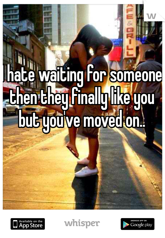 I hate waiting for someone then they finally like you but you've moved on..