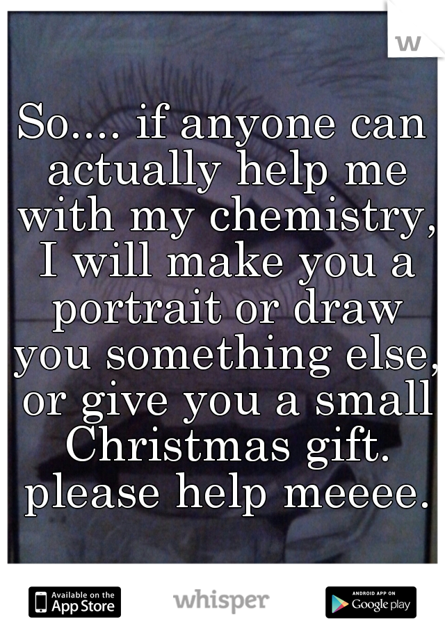 So.... if anyone can actually help me with my chemistry, I will make you a portrait or draw you something else, or give you a small Christmas gift. please help meeee.