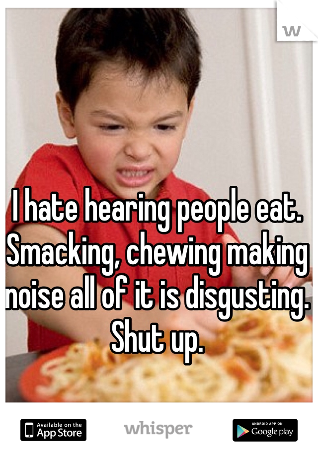 I hate hearing people eat. Smacking, chewing making noise all of it is disgusting. Shut up. 